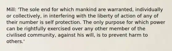 Mill: 'The sole end for which mankind are warranted, individually or collectively, in interfering with the liberty of action of any of their number is self protection. The only purpose for which power can be rightfully exercised over any other member of the civilised community, against his will, is to prevent harm to others.'