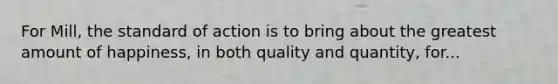 For Mill, the standard of action is to bring about the greatest amount of happiness, in both quality and quantity, for...