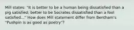 Mill states: "It is better to be a human being dissatisfied than a pig satisfied; better to be Socrates dissatisfied than a fool satisfied..." How does Mill statement differ from Bentham's "Pushpin is as good as poetry"?