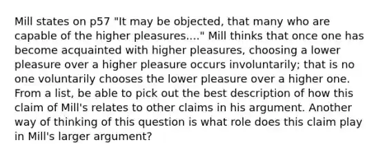 Mill states on p57 "It may be objected, that many who are capable of the higher pleasures...." Mill thinks that once one has become acquainted with higher pleasures, choosing a lower pleasure over a higher pleasure occurs involuntarily; that is no one voluntarily chooses the lower pleasure over a higher one. From a list, be able to pick out the best description of how this claim of Mill's relates to other claims in his argument. Another way of thinking of this question is what role does this claim play in Mill's larger argument?