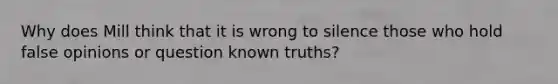 Why does Mill think that it is wrong to silence those who hold false opinions or question known truths?