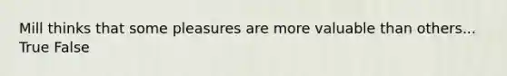 Mill thinks that some pleasures are more valuable than others... True False