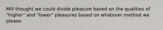 Mill thought we could divide pleasure based on the qualities of "higher" and "lower" pleasures based on whatever method we please