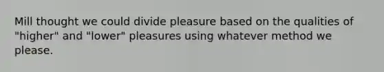 Mill thought we could divide pleasure based on the qualities of "higher" and "lower" pleasures using whatever method we please.