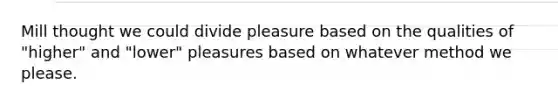 Mill thought we could divide pleasure based on the qualities of "higher" and "lower" pleasures based on whatever method we please.