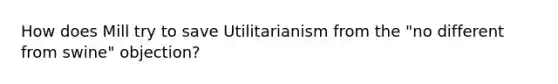 How does Mill try to save Utilitarianism from the "no different from swine" objection?