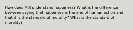 How does Mill understand happiness? What is the difference between saying that happiness is the end of human action and that it is the standard of morality? What is the standard of morality?