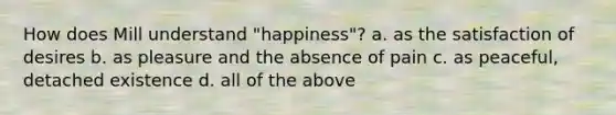 How does Mill understand "happiness"? a. as the satisfaction of desires b. as pleasure and the absence of pain c. as peaceful, detached existence d. all of the above