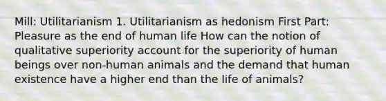 Mill: Utilitarianism 1. Utilitarianism as hedonism First Part: Pleasure as the end of human life How can the notion of qualitative superiority account for the superiority of human beings over non-human animals and the demand that human existence have a higher end than the life of animals?