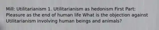 Mill: Utilitarianism 1. Utilitarianism as hedonism First Part: Pleasure as the end of human life What is the objection against Utilitarianism involving human beings and animals?