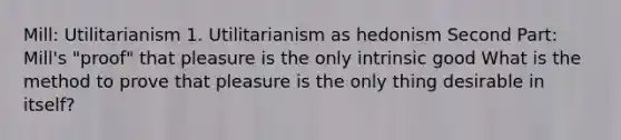 Mill: Utilitarianism 1. Utilitarianism as hedonism Second Part: Mill's "proof" that pleasure is the only intrinsic good What is the method to prove that pleasure is the only thing desirable in itself?