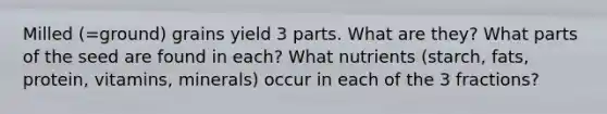 Milled (=ground) grains yield 3 parts. What are they? What parts of the seed are found in each? What nutrients (starch, fats, protein, vitamins, minerals) occur in each of the 3 fractions?