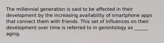 The millennial generation is said to be affected in their development by the increasing availability of smartphone apps that connect them with friends. This set of influences on their development over time is referred to in gerontology as ______ aging.