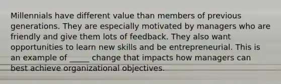 Millennials have different value than members of previous generations. They are especially motivated by managers who are friendly and give them lots of feedback. They also want opportunities to learn new skills and be entrepreneurial. This is an example of _____ change that impacts how managers can best achieve organizational objectives.