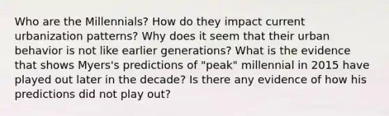 Who are the Millennials? How do they impact current urbanization patterns? Why does it seem that their urban behavior is not like earlier generations? What is the evidence that shows Myers's predictions of "peak" millennial in 2015 have played out later in the decade? Is there any evidence of how his predictions did not play out?