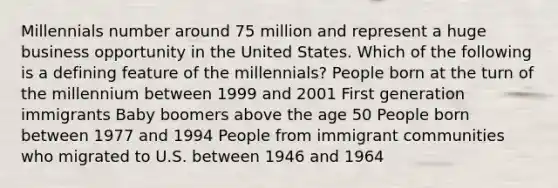 Millennials number around 75 million and represent a huge business opportunity in the United States. Which of the following is a defining feature of the millennials? People born at the turn of the millennium between 1999 and 2001 First generation immigrants Baby boomers above the age 50 People born between 1977 and 1994 People from immigrant communities who migrated to U.S. between 1946 and 1964