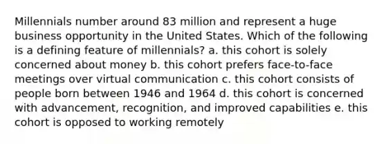 Millennials number around 83 million and represent a huge business opportunity in the United States. Which of the following is a defining feature of millennials? a. this cohort is solely concerned about money b. this cohort prefers face-to-face meetings over virtual communication c. this cohort consists of people born between 1946 and 1964 d. this cohort is concerned with advancement, recognition, and improved capabilities e. this cohort is opposed to working remotely