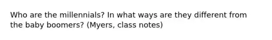 Who are the millennials? In what ways are they different from the baby boomers? (Myers, class notes)