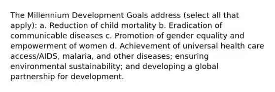 The Millennium Development Goals address (select all that apply): a. Reduction of child mortality b. Eradication of communicable diseases c. Promotion of gender equality and empowerment of women d. Achievement of universal health care access/AIDS, malaria, and other diseases; ensuring environmental sustainability; and developing a global partnership for development.