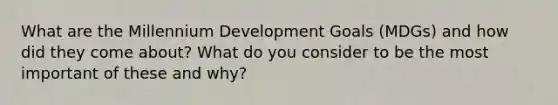 What are the Millennium Development Goals (MDGs) and how did they come about? What do you consider to be the most important of these and why?