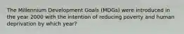 The Millennium Development Goals (MDGs) were introduced in the year 2000 with the intention of reducing poverty and human deprivation by which year?