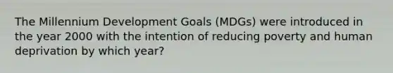 The Millennium Development Goals (MDGs) were introduced in the year 2000 with the intention of reducing poverty and human deprivation by which year?