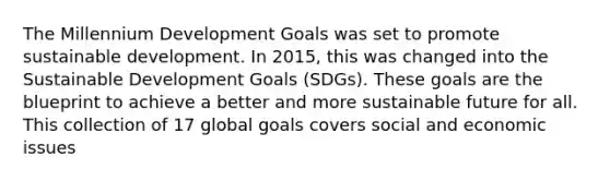 The Millennium Development Goals was set to promote sustainable development. In 2015, this was changed into the Sustainable Development Goals (SDGs). These goals are the blueprint to achieve a better and more sustainable future for all. This collection of 17 global goals covers social and economic issues