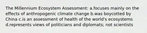 The Millennium Ecosystem Assessment: a.focuses mainly on the effects of anthropogenic climate change b.was boycotted by China c.is an assessment of health of the world's ecosystems d.represents views of politicians and diplomats; not scientists