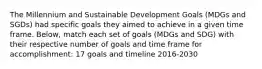 The Millennium and Sustainable Development Goals (MDGs and SGDs) had specific goals they aimed to achieve in a given time frame. Below, match each set of goals (MDGs and SDG) with their respective number of goals and time frame for accomplishment: 17 goals and timeline 2016-2030