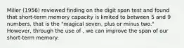 Miller (1956) reviewed finding on the digit span test and found that short-term memory capacity is limited to between 5 and 9 numbers, that is the "magical seven, plus or minus two." However, through the use of , we can improve the span of our short-term memory: