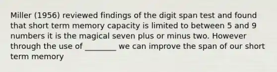 Miller (1956) reviewed findings of the digit span test and found that short term memory capacity is limited to between 5 and 9 numbers it is the magical seven plus or minus two. However through the use of ________ we can improve the span of our short term memory