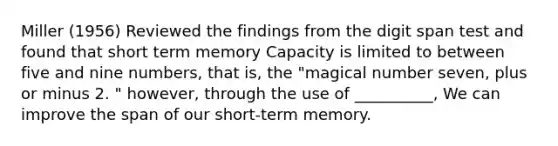 Miller (1956) Reviewed the findings from the digit span test and found that short term memory Capacity is limited to between five and nine numbers, that is, the "magical number seven, plus or minus 2. " however, through the use of __________, We can improve the span of our short-term memory.