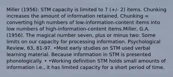 Miller (1956): STM capacity is limited to 7 (+/- 2) items. Chunking increases the amount of information retained. Chunking = converting high numbers of low-information-content items into low numbers of high-information-content items.Miller, G.A. (1956). The magical number seven, plus or minus two: Some limits on our capacity for processing information. Psychological Review, 63, 81-97. •Most early studies on STM used verbal learning material. Because information in STM is presented phonologically. • •Working definition STM holds small amounts of information i.e., it has limited capacity for a short period of time.