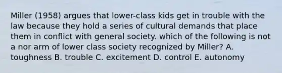 Miller (1958) argues that lower-class kids get in trouble with the law because they hold a series of cultural demands that place them in conflict with general society. which of the following is not a nor arm of lower class society recognized by Miller? A. toughness B. trouble C. excitement D. control E. autonomy