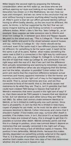 Miller begins the second night by proposing the following consideration: when we first wake up, we know who we are without opening our eyes and looking at our bodies. Indeed, as Descartes has shown us in the Meditations, we can close our eyes and introspect, and we can come to the conclusion that we exist without having to assume anything about having bodies at all. Miller's point is that we can affirm personal identity without having to affirm bodily identity, so the two must be different. His point, he thinks, is further supported by the fact that we can easily imagine waking up and finding ourselves in completely different bodies. Miller's idea is like this: Take College St., as an example. Now suppose we take someone new to Oberlin and show him College St. in between Java Zone and Tappan Square. We point to the street and say, "This is College St." Then we walk west for awhile and point to the street between several houses and say, "And this is College St." Our visitor should not be confused, even if the same road in two different places looks a bit different; for something to be the same road, it need not be the same in all of its parts. Rather, what makes something the same road is that it is connected in the right way by continuous road bits--e.g., what makes College St. College St. is that each of the bits of road that make up College St. are connected in the right ways with the rest of it. But if we can't tell the difference from actually remembering and seeming to remember, how are we to tell the difference when we are imagining that the former, and not the latter, situation is possible? Cohen enters at this point and claims that the important difference between actual memories and merely apparent memories is that the former are causally connected in the right sort of way to the happenings of the world. That is, actual memories are true, and are thus connected to facts of the world; that is, the world causes real memories to be what they are. That is, isn't it possible that God could have created TWO beings in heaven that had all of Weirob's memories that were caused in the right sort of way? If so, then there would be TWO people in heaven that are identical to her, but not identical to each other (since they are TWO and not ONE). So: either God cannot create someone identical to Weirob, or he is limited to making only one such person. Since God is all-powerful, it can't be that He is limited in how many copies of people he can make, so He must not be able to create someone identical to Weirob. Cohen intervenes and claims that it shouldn't matter: if God makes one copy, survival after death is possible; if he makes more, it isn't. But since it's at least possible that he make one instead of many, this is enough to get that it's possible to survive after death. Weirob correctly points out that this is a change in position, since now survival doesn't depend on memories that are causally connected in the right sort of way, but also on there being a lack of identical copies in heaven. This position is less defensible, Weirob thinks, because this makes identity dependent on something entirely external to the agent. That is, it is because of something outside of Weirob (viz., whether God creates more than one copy of her) that determines whether she will survive in heaven or not.
