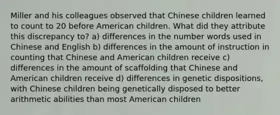 Miller and his colleagues observed that Chinese children learned to count to 20 before American children. What did they attribute this discrepancy to? a) differences in the number words used in Chinese and English b) differences in the amount of instruction in counting that Chinese and American children receive c) differences in the amount of scaffolding that Chinese and American children receive d) differences in genetic dispositions, with Chinese children being genetically disposed to better arithmetic abilities than most American children