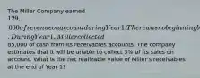 The Miller Company earned 129,000 of revenue on account during Year 1. There was no beginning balance in the accounts receivable and allowance accounts. During Year 1, Miller collected85,000 of cash from its receivables accounts. The company estimates that it will be unable to collect 3% of its sales on account. What is the net realizable value of Miller's receivables at the end of Year 1?