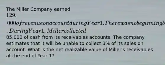 The Miller Company earned 129,000 of revenue on account during Year 1. There was no beginning balance in the accounts receivable and allowance accounts. During Year 1, Miller collected85,000 of cash from its receivables accounts. The company estimates that it will be unable to collect 3% of its sales on account. What is the net realizable value of Miller's receivables at the end of Year 1?