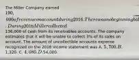 The Miller Company earned 190,000 of revenue on account during 2016. There was no beginning balance in the accounts receivable and allowance accounts. During 2016 Miller collected136,000 of cash from its receivables accounts. The company estimates that it will be unable to collect 3% of its sales on account. The amount of uncollectible accounts expense recognized on the 2016 income statement was A. 5,700. B.1,320. C. 4,080. D.54,000.