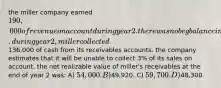 the miller company earned 190,000 of revenue on account during year 2. there was no beg balance in the accounts recievable and allowance accounts. during year 2, miller collected136,000 of cash from its receivables accounts. the company estimates that it will be unable to collect 3% of its sales on account. the net realizable value of miller's receivables at the end of year 2 was: A) 54,000. B)49,920. C) 59,700. D)48,300.