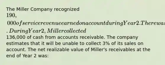 The Miller Company recognized 190,000 of service revenue earned on account during Year 2. There was no beginning balance in the accounts receivable and allowance accounts. During Year 2, Miller collected136,000 of cash from accounts receivable. The company estimates that it will be unable to collect 3% of its sales on account. The net realizable value of Miller's receivables at the end of Year 2 was: