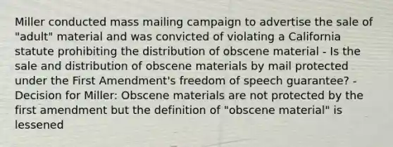 Miller conducted mass mailing campaign to advertise the sale of "adult" material and was convicted of violating a California statute prohibiting the distribution of obscene material - Is the sale and distribution of obscene materials by mail protected under the First Amendment's freedom of speech guarantee? - Decision for Miller: Obscene materials are not protected by the first amendment but the definition of "obscene material" is lessened