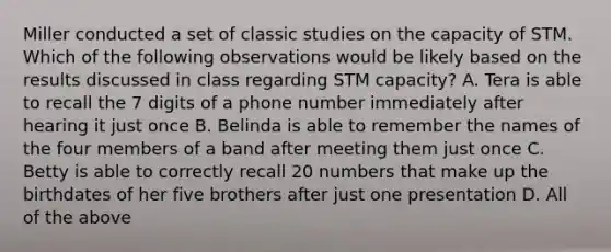 Miller conducted a set of classic studies on the capacity of STM. Which of the following observations would be likely based on the results discussed in class regarding STM capacity? A. Tera is able to recall the 7 digits of a phone number immediately after hearing it just once B. Belinda is able to remember the names of the four members of a band after meeting them just once C. Betty is able to correctly recall 20 numbers that make up the birthdates of her five brothers after just one presentation D. All of the above