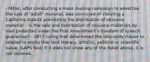 - Miller, after conducting a mass mailing campaign to advertise the sale of "adult" material, was convicted of violating a California statute prohibiting the distribution of obscene material. - Is the sale and distribution of obscene materials by mail protected under the First Amendment's freedom of speech guarantee? - 1973 ruling that determined the obscenity clause to related to works that lack literary, artisitic, political or scientific value. (LAPS test) If it does not show any of the listed above, it is not covered.