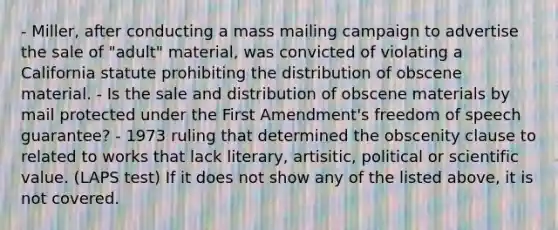 - Miller, after conducting a mass mailing campaign to advertise the sale of "adult" material, was convicted of violating a California statute prohibiting the distribution of obscene material. - Is the sale and distribution of obscene materials by mail protected under the First Amendment's freedom of speech guarantee? - 1973 ruling that determined the obscenity clause to related to works that lack literary, artisitic, political or scientific value. (LAPS test) If it does not show any of the listed above, it is not covered.