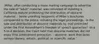 -Miller, after conducting a mass mailing campaign to advertise the sale of "adult" material, was convicted of violating a California statute prohibiting the distribution of obscene material. - Some unwilling recipients of Miller's brochures complained to the police, initiating the legal proceedings. -Is the sale and distribution of obscene materials by mail protected under the First Amendment's freedom of speech guarantee? -In a 5-to-4 decision, the Court held that obscene materials did not enjoy First Amendment protection. - obscene- work that lacks serious literary, artistic, political, or scientific value."