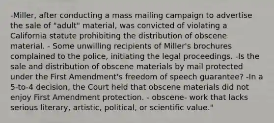 -Miller, after conducting a mass mailing campaign to advertise the sale of "adult" material, was convicted of violating a California statute prohibiting the distribution of obscene material. - Some unwilling recipients of Miller's brochures complained to the police, initiating the legal proceedings. -Is the sale and distribution of obscene materials by mail protected under the First Amendment's freedom of speech guarantee? -In a 5-to-4 decision, the Court held that obscene materials did not enjoy First Amendment protection. - obscene- work that lacks serious literary, artistic, political, or scientific value."