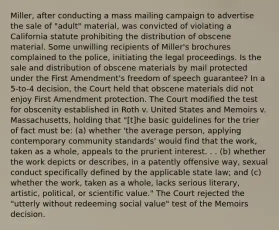 Miller, after conducting a mass mailing campaign to advertise the sale of "adult" material, was convicted of violating a California statute prohibiting the distribution of obscene material. Some unwilling recipients of Miller's brochures complained to the police, initiating the legal proceedings. Is the sale and distribution of obscene materials by mail protected under the First Amendment's freedom of speech guarantee? In a 5-to-4 decision, the Court held that obscene materials did not enjoy First Amendment protection. The Court modified the test for obscenity established in Roth v. United States and Memoirs v. Massachusetts, holding that "[t]he basic guidelines for the trier of fact must be: (a) whether 'the average person, applying contemporary community standards' would find that the work, taken as a whole, appeals to the prurient interest. . . (b) whether the work depicts or describes, in a patently offensive way, sexual conduct specifically defined by the applicable state law; and (c) whether the work, taken as a whole, lacks serious literary, artistic, political, or scientific value." The Court rejected the "utterly without redeeming social value" test of the Memoirs decision.