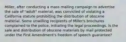 Miller, after conducting a mass mailing campaign to advertise the sale of "adult" material, was convicted of violating a California statute prohibiting the distribution of obscene material. Some unwilling recipients of Miller's brochures complained to the police, initiating the legal proceedings. Is the sale and distribution of obscene materials by mail protected under the First Amendment's freedom of speech guarantee?