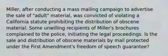 Miller, after conducting a mass mailing campaign to advertise the sale of "adult" material, was convicted of violating a California statute prohibiting the distribution of obscene material. Some unwilling recipients of Miller's brochures complained to the police, initiating the legal proceedings. Is the sale and distribution of obscene materials by mail protected under the First Amendment's freedom of speech guarantee?